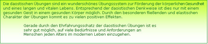 Textfeld: Die daostischen bungen sind ein wunderschnes bungssystem zur Frderung der krperlichen Gesundheit und eines langen und vitalen Lebens. Entsprechend der daoistischen Denkweise ist dies nur mit einem gesunden Geist in einem gesunden Krper mglich. Durch den besonderen flieenden und elastischen Charakter der bungen kommt es zu vielen positiven Effekten. 

                 Gerade durch den Ehrfahrungsschatz der daostischen bungen ist es       
                 sehr gut mglich, auf viele Bedrfnisse und Anforderungen an   
                 Menschen jeden Alters im modernen Leben einzugehen.  
