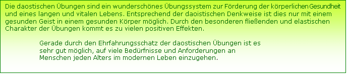 Textfeld: Die daostischen bungen sind ein wunderschnes bungssystem zur Frderung der krperlichen Gesundheit und eines langen und vitalen Lebens. Entsprechend der daoistischen Denkweise ist dies nur mit einem gesunden Geist in einem gesunden Krper mglich. Durch den besonderen flieenden und elastischen Charakter der bungen kommt es zu vielen positiven Effekten. 

                 Gerade durch den Ehrfahrungsschatz der daostischen bungen ist es       
                 sehr gut mglich, auf viele Bedrfnisse und Anforderungen an   
                 Menschen jeden Alters im modernen Leben einzugehen.  
